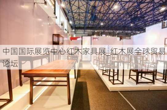 中国国际展览中心红木家具展_红木展全球贸易论坛